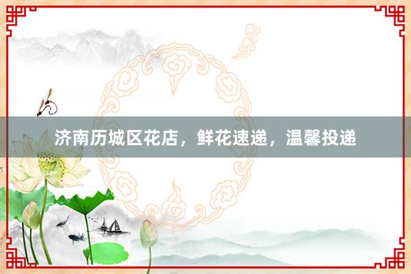 济南历城区花店，鲜花速递，温馨投递