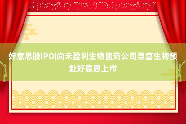 好意思股IPO|尚未盈利生物医药公司亘喜生物预赴好意思上市